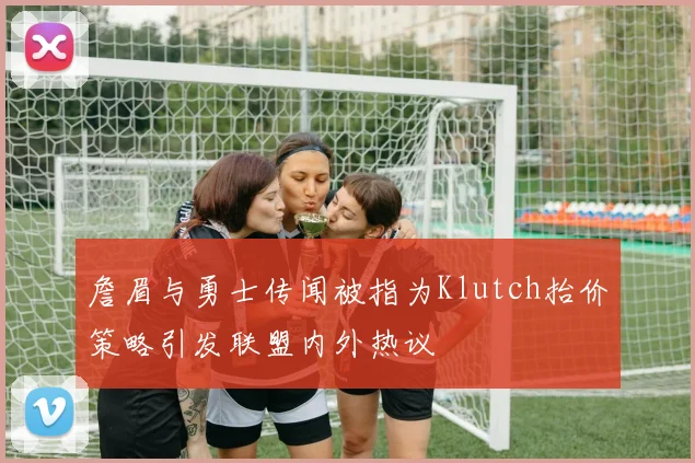 詹眉与勇士传闻被指为Klutch抬价策略引发联盟内外热议
