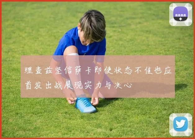 理查兹坚信萨卡即使状态不佳也应首发出战展现实力与决心