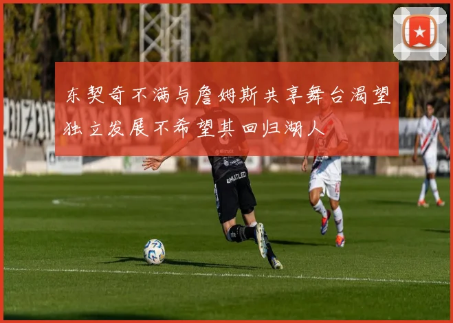 东契奇不满与詹姆斯共享舞台渴望独立发展不希望其回归湖人