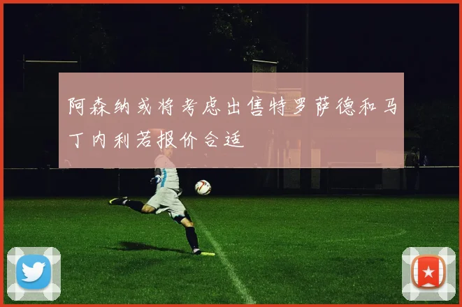 阿森纳或将考虑出售特罗萨德和马丁内利若报价合适