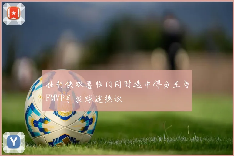 独行侠双喜临门同时选中得分王与FMVP引发球迷热议