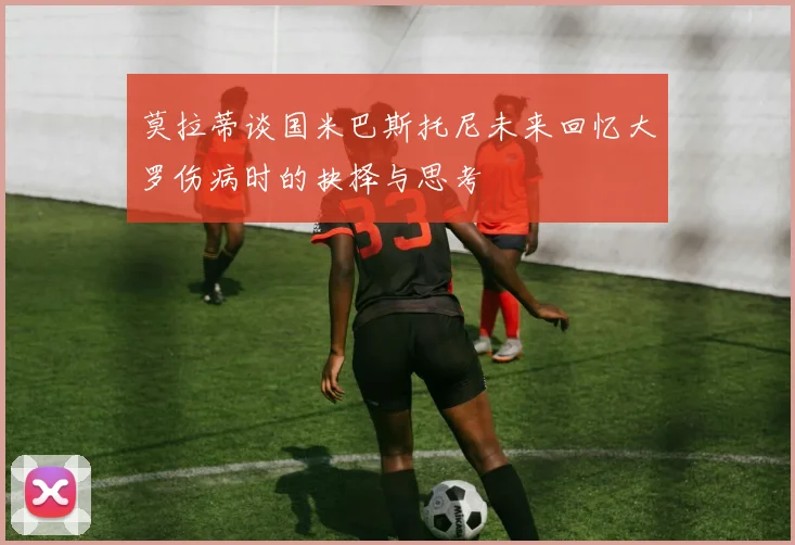 莫拉蒂谈国米巴斯托尼未来回忆大罗伤病时的抉择与思考