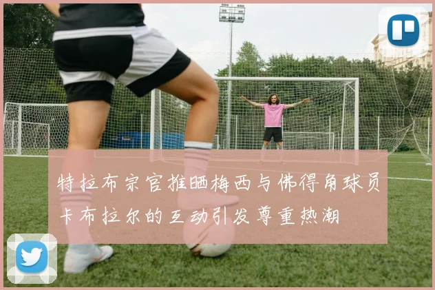 特拉布宗官推晒梅西与佛得角球员卡布拉尔的互动引发尊重热潮