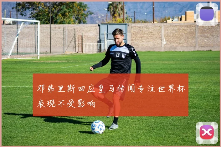 邓弗里斯回应皇马传闻专注世界杯表现不受影响