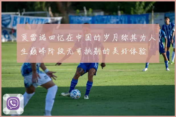 莫雷诺回忆在中国的岁月称其为人生巅峰阶段无可挑剔的美好体验