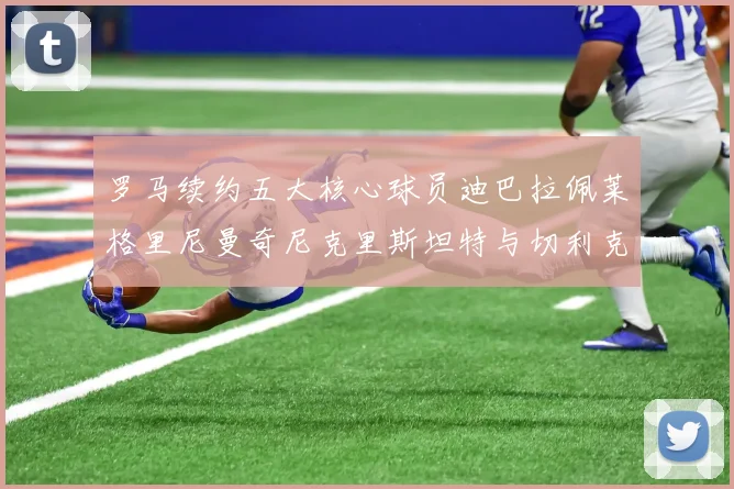 罗马续约五大核心球员迪巴拉佩莱格里尼曼奇尼克里斯坦特与切利克共创未来