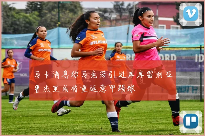 马卡消息称马竞若引进库库雷利亚鲁杰里或将重返意甲踢球