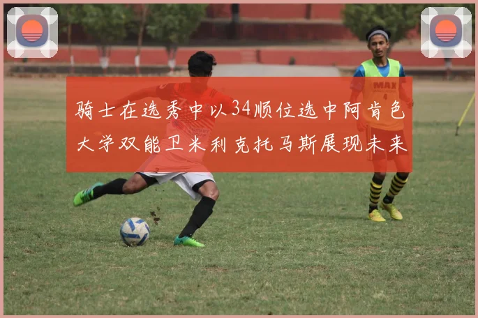 骑士在选秀中以34顺位选中阿肯色大学双能卫米利克托马斯展现未来潜力