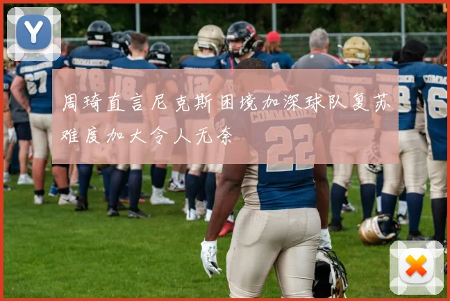 周琦直言尼克斯困境加深球队复苏难度加大令人无奈
