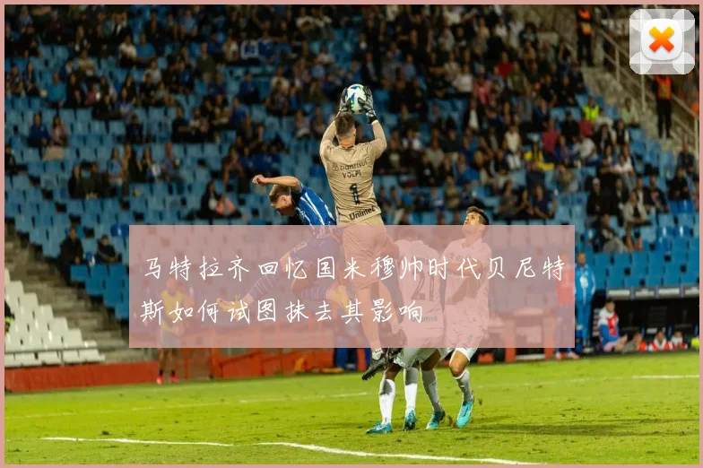 马特拉齐回忆国米穆帅时代贝尼特斯如何试图抹去其影响