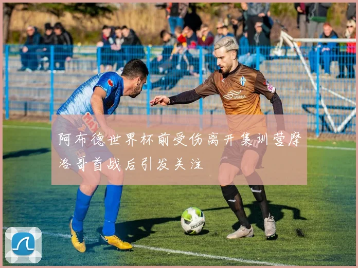 阿布德世界杯前受伤离开集训营摩洛哥首战后引发关注