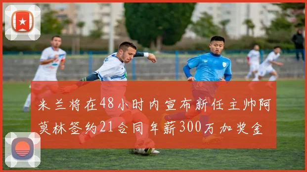 米兰将在48小时内宣布新任主帅阿莫林签约21合同年薪300万加奖金