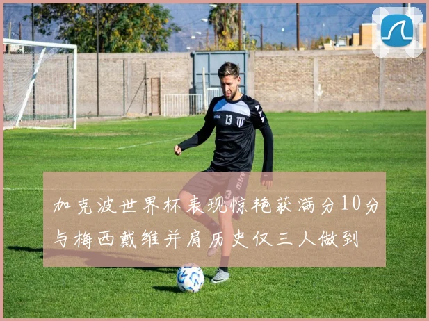 加克波世界杯表现惊艳获满分10分与梅西戴维并肩历史仅三人做到