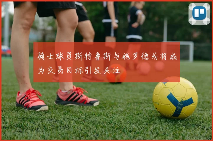 骑士球员斯特鲁斯与施罗德或将成为交易目标引发关注