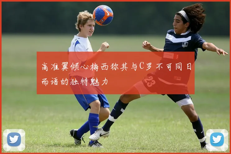 高准翼倾心梅西称其与C罗不可同日而语的独特魅力