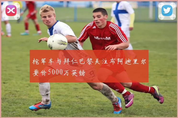 枪军车与拜仁巴黎关注布阿迪里尔要价5000万英镑