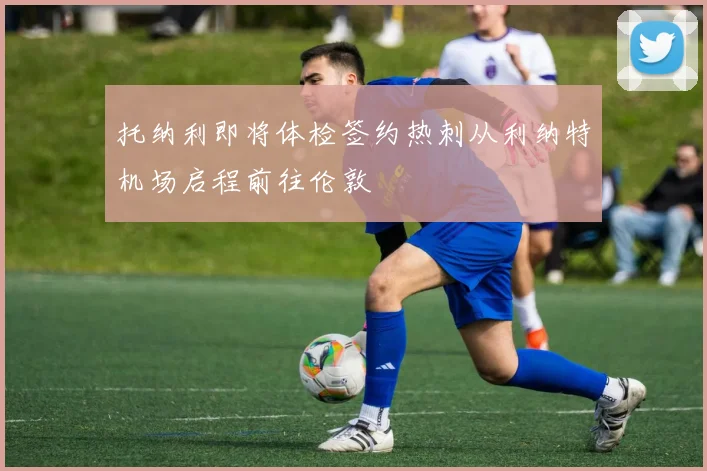 托纳利即将体检签约热刺从利纳特机场启程前往伦敦