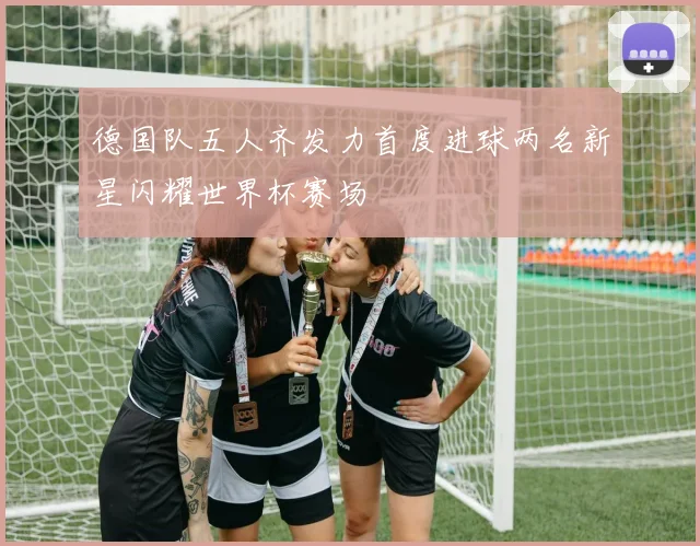 德国队五人齐发力首度进球两名新星闪耀世界杯赛场