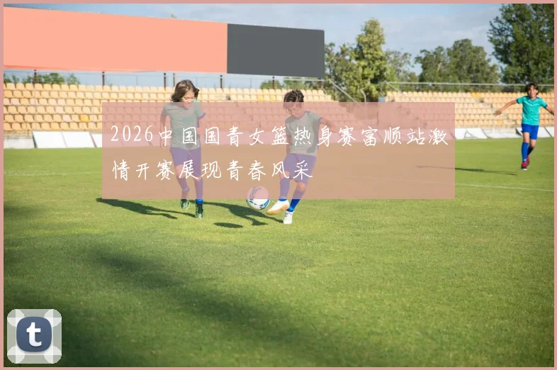 2026中国国青女篮热身赛富顺站激情开赛展现青春风采